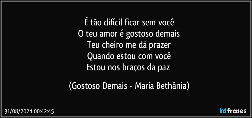 É tão difícil ficar sem você
O teu amor é gostoso demais
Teu cheiro me dá prazer
Quando estou com você
Estou nos braços da paz (Gostoso Demais - Maria Bethânia)