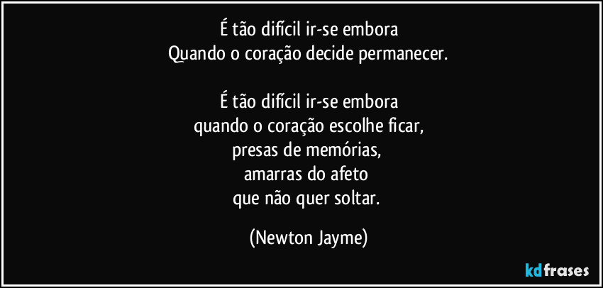 É tão difícil ir-se embora
Quando o coração decide permanecer.

É tão difícil ir-se embora
quando o coração escolhe ficar,
presas de memórias, 
amarras do afeto 
que não quer soltar. (Newton Jayme)