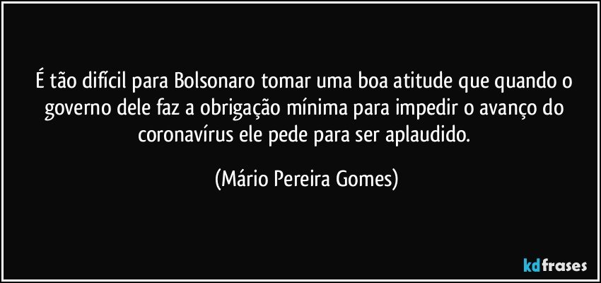 É tão difícil para Bolsonaro tomar uma boa atitude que quando o governo dele faz a obrigação mínima para impedir o avanço do coronavírus ele pede para ser aplaudido. (Mário Pereira Gomes)