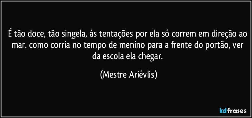 É tão doce, tão singela, às tentações por ela só correm em direção ao mar.  como corria no tempo de menino para a frente do portão, ver da escola ela chegar. (Mestre Ariévlis)