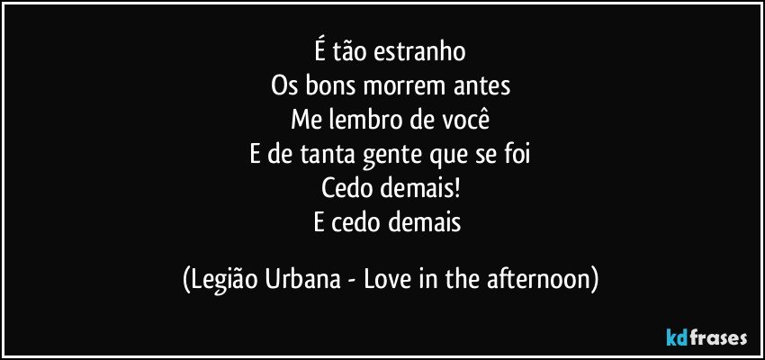 É tão estranho
Os bons morrem antes
Me lembro de você
E de tanta gente que se foi
Cedo demais!
E cedo demais (Legião Urbana - Love in the afternoon)