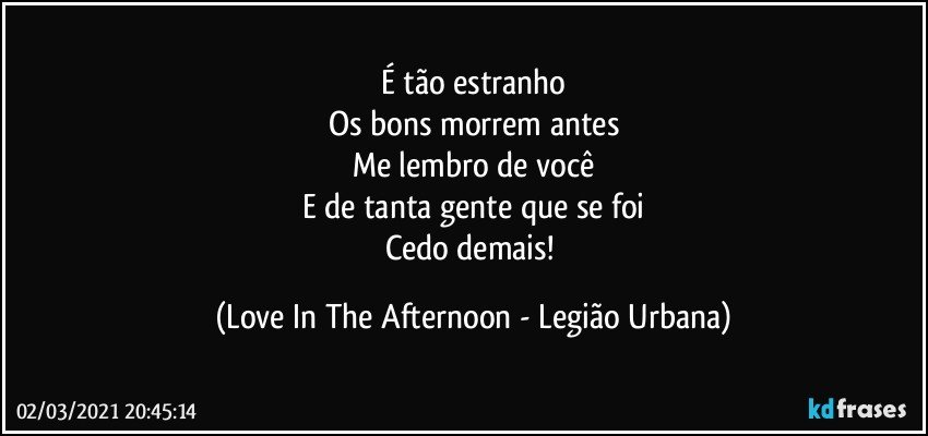 É tão estranho
Os bons morrem antes
Me lembro de você
E de tanta gente que se foi
Cedo demais! (Love In The Afternoon - Legião Urbana)