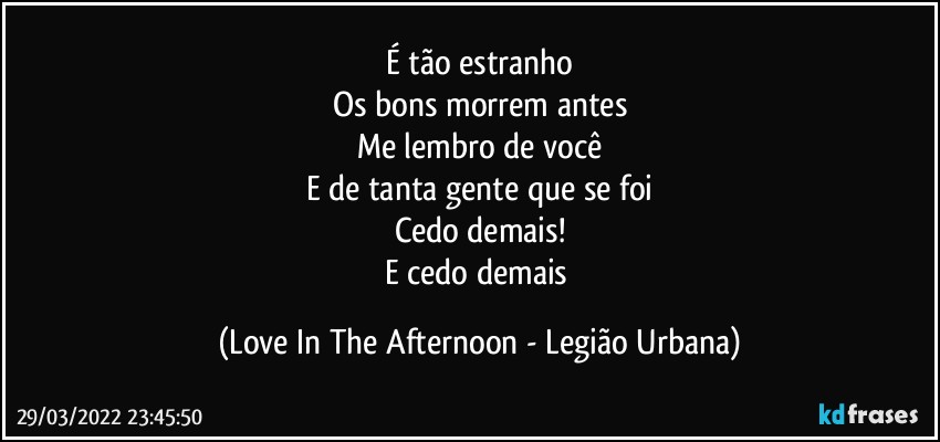 É tão estranho
Os bons morrem antes
Me lembro de você
E de tanta gente que se foi
Cedo demais!
E cedo demais (Love In The Afternoon - Legião Urbana)