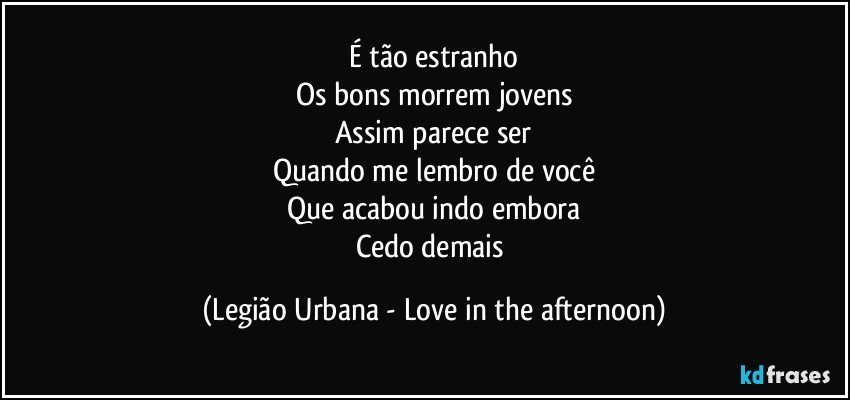 É tão estranho
Os bons morrem jovens
Assim parece ser
Quando me lembro de você
Que acabou indo embora
Cedo demais (Legião Urbana - Love in the afternoon)