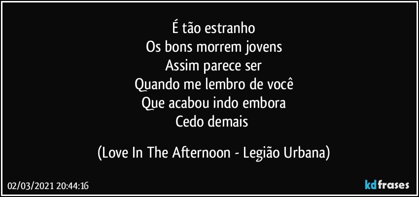 É tão estranho
Os bons morrem jovens
Assim parece ser
Quando me lembro de você
Que acabou indo embora
Cedo demais (Love In The Afternoon - Legião Urbana)