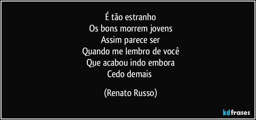 É tão estranho
Os bons morrem jovens
Assim parece ser
Quando me lembro de você
Que acabou indo embora
Cedo demais (Renato Russo)
