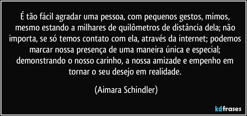 É tão fácil agradar uma pessoa, com pequenos gestos, mimos, mesmo estando a milhares de quilômetros de distância dela; não importa, se só temos contato com ela, através da internet; podemos marcar nossa presença de uma maneira única e especial; demonstrando o nosso carinho, a nossa amizade e empenho em tornar o seu desejo em realidade. (Aimara Schindler)