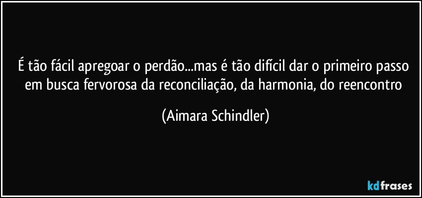 É tão fácil apregoar o perdão...mas é tão difícil dar o primeiro passo em busca fervorosa da reconciliação, da harmonia, do reencontro (Aimara Schindler)