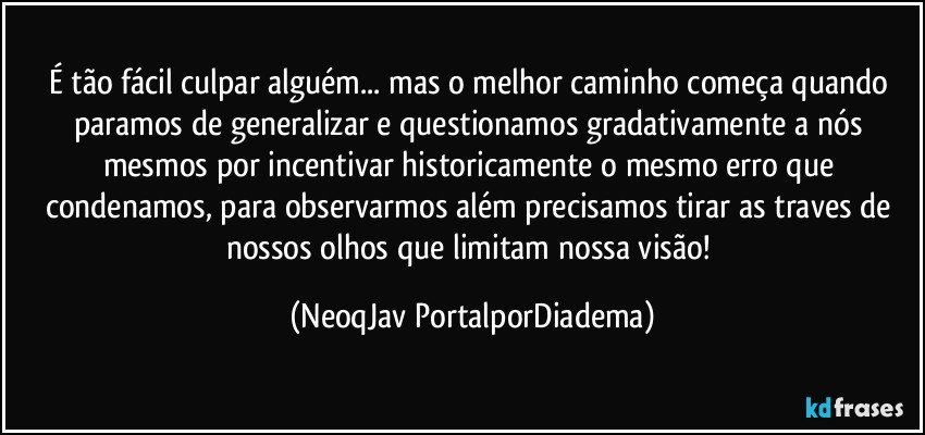 É tão fácil culpar alguém... mas o melhor caminho começa quando paramos de generalizar e questionamos gradativamente a nós mesmos por incentivar historicamente o mesmo erro que condenamos, para observarmos além precisamos tirar as traves de nossos olhos que limitam nossa visão! (NeoqJav PortalporDiadema)