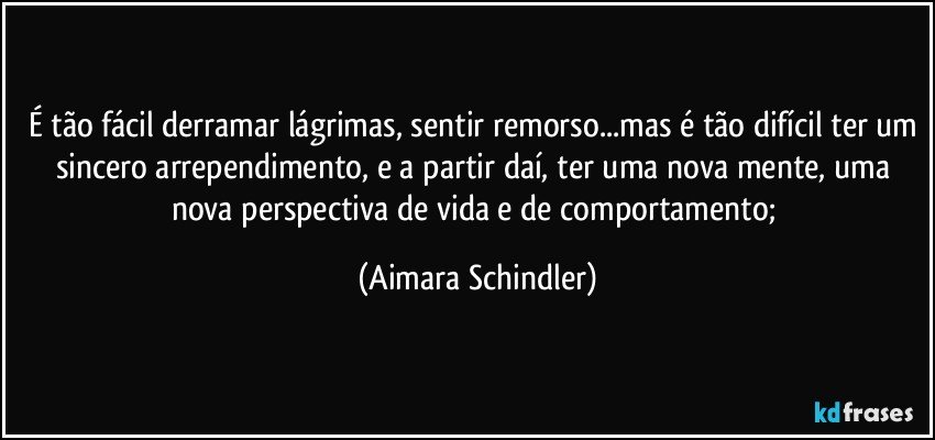 É tão fácil derramar lágrimas, sentir remorso...mas é tão difícil ter um sincero arrependimento, e a partir daí,  ter uma nova mente, uma nova perspectiva de vida e de comportamento; (Aimara Schindler)