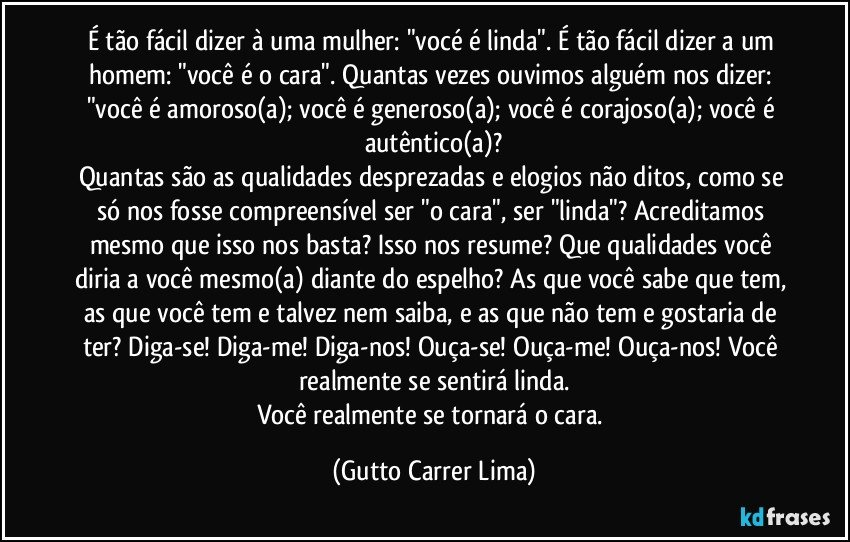 É tão fácil dizer à uma mulher: "vocé é linda". É tão fácil dizer a um homem: "você é o cara". Quantas vezes ouvimos alguém nos dizer: "você é amoroso(a); você é generoso(a); você é corajoso(a); você é autêntico(a)?
Quantas são as qualidades desprezadas e elogios não ditos, como se só nos fosse compreensível ser "o cara", ser "linda"? Acreditamos mesmo que isso nos basta? Isso nos resume? Que qualidades você diria a você mesmo(a) diante do espelho? As que você sabe que tem, as que você tem e talvez nem saiba, e as que não tem e gostaria de ter? Diga-se! Diga-me! Diga-nos! Ouça-se! Ouça-me! Ouça-nos! Você realmente se sentirá linda.
Você realmente se tornará o cara. (Gutto Carrer Lima)