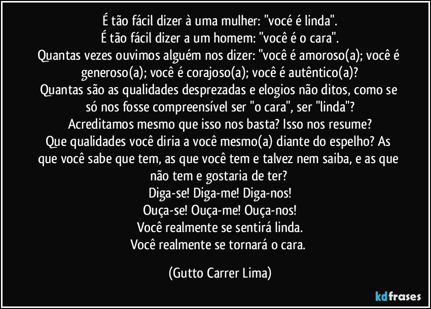 É tão fácil dizer à uma mulher: "vocé é linda".
É tão fácil dizer a um homem: "você é o cara".
Quantas vezes ouvimos alguém nos dizer: "você é amoroso(a); você é generoso(a); você é corajoso(a); você é autêntico(a)?
Quantas são as qualidades desprezadas e elogios não ditos, como se só nos fosse compreensível ser "o cara", ser "linda"?
Acreditamos mesmo que isso nos basta? Isso nos resume?
Que qualidades você diria a você mesmo(a) diante do espelho? As que você sabe que tem, as que você tem e talvez nem saiba, e as que não tem e gostaria de ter? 
Diga-se! Diga-me! Diga-nos!
Ouça-se! Ouça-me! Ouça-nos!
Você realmente se sentirá linda.
Você realmente se tornará o cara. (Gutto Carrer Lima)