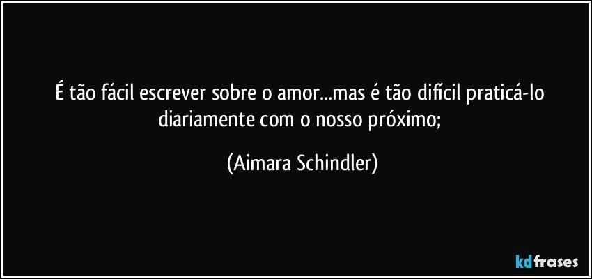 É tão fácil escrever sobre o amor...mas é tão difícil praticá-lo diariamente com o nosso próximo; (Aimara Schindler)