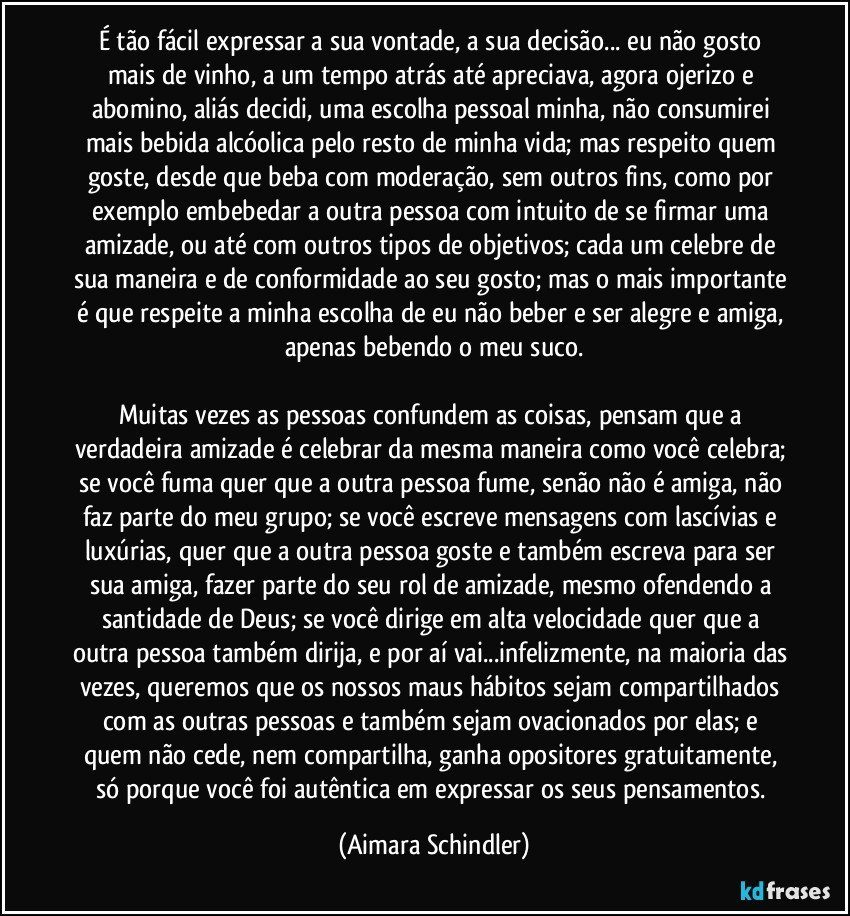 É tão fácil  expressar a sua vontade, a sua decisão... eu não gosto mais de vinho, a um tempo atrás até apreciava, agora ojerizo e abomino, aliás decidi, uma escolha pessoal minha, não consumirei  mais bebida alcóolica pelo resto de minha vida; mas respeito quem goste, desde que beba com moderação, sem outros fins, como por exemplo embebedar a outra pessoa com intuito de se firmar uma amizade, ou até com outros tipos de objetivos; cada um celebre de sua maneira e de conformidade ao seu gosto; mas o mais importante é que respeite a minha escolha de eu não beber e ser alegre e amiga, apenas bebendo o meu suco.

Muitas vezes as pessoas confundem as coisas, pensam que a verdadeira amizade é celebrar da mesma maneira como você celebra; se você fuma quer que a outra pessoa fume, senão não é amiga, não faz parte do meu grupo; se você escreve mensagens com lascívias e luxúrias, quer que a outra pessoa  goste e também escreva para ser sua amiga, fazer parte do seu rol de amizade, mesmo ofendendo a santidade de Deus; se você dirige em alta velocidade quer  que a outra pessoa também dirija, e por aí vai...infelizmente, na maioria das vezes, queremos que os nossos maus hábitos sejam compartilhados com as outras pessoas e também sejam ovacionados por elas; e quem não cede, nem compartilha,  ganha opositores gratuitamente, só porque você foi autêntica em expressar os seus pensamentos. (Aimara Schindler)