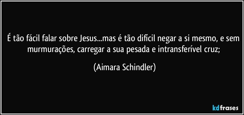 É tão fácil falar sobre Jesus...mas é tão difícil negar a si mesmo, e sem murmurações, carregar a sua pesada e intransferível cruz; (Aimara Schindler)