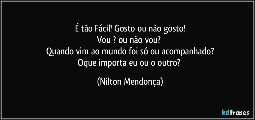 É tão Fácil! Gosto ou não gosto!
Vou ? ou não vou? 
Quando vim ao mundo foi só ou acompanhado?
Oque importa eu ou o outro? (Nilton Mendonça)