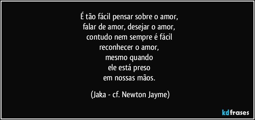 É tão fácil pensar sobre o amor, 
falar de amor, desejar o amor, 
contudo nem sempre é fácil 
reconhecer o amor, 
mesmo quando 
ele está preso 
em nossas mãos. (Jaka - cf. Newton Jayme)