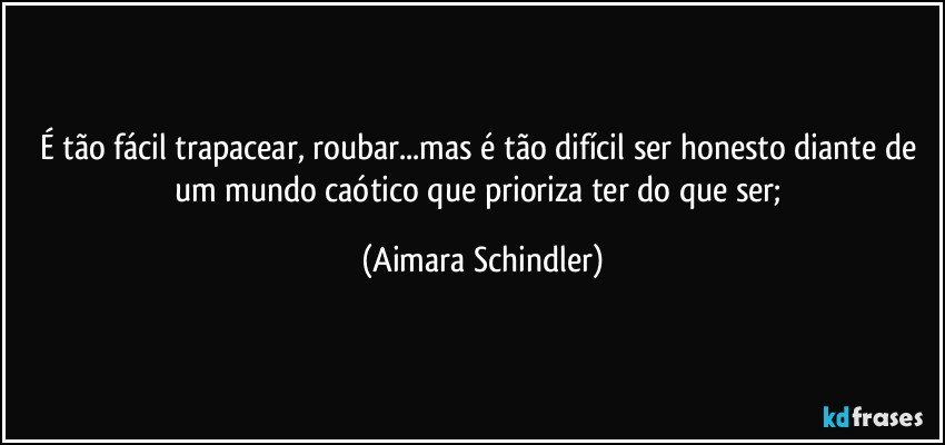 É tão fácil trapacear, roubar...mas é tão difícil ser honesto diante de um mundo caótico que prioriza ter do que ser; (Aimara Schindler)