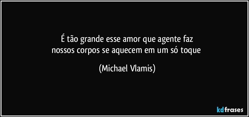 É tão grande esse amor que agente faz
nossos corpos se aquecem em um só toque (Michael Vlamis)