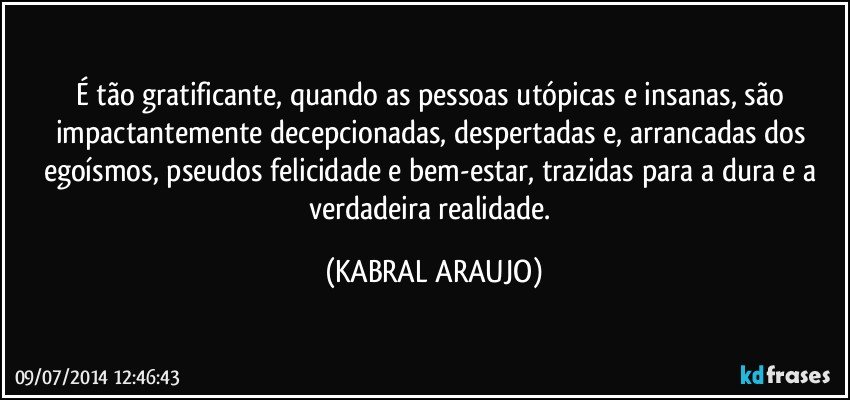 É tão gratificante, quando as pessoas utópicas e insanas, são impactantemente decepcionadas, despertadas e, arrancadas dos egoísmos, pseudos felicidade e bem-estar, trazidas para a dura e a verdadeira realidade. (KABRAL ARAUJO)