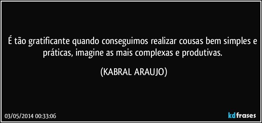 É tão gratificante quando conseguimos realizar cousas bem simples e práticas, imagine as mais complexas e produtivas. (KABRAL ARAUJO)