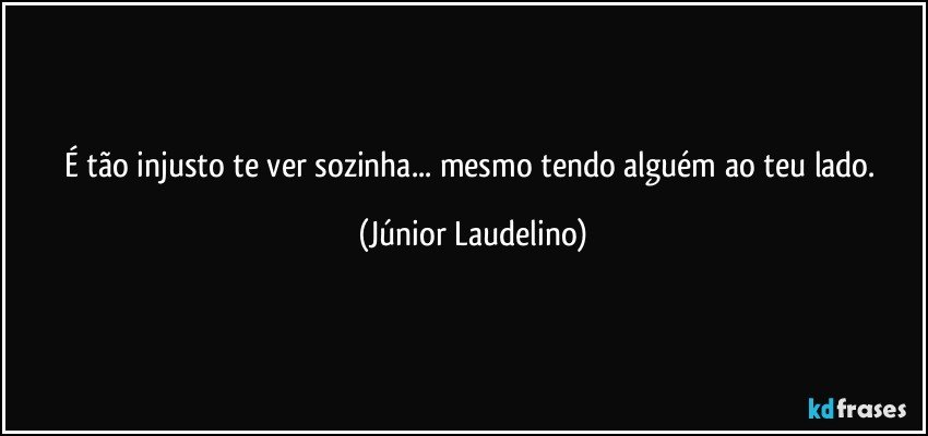 É tão injusto te ver sozinha... mesmo tendo alguém ao teu lado. (Júnior Laudelino)