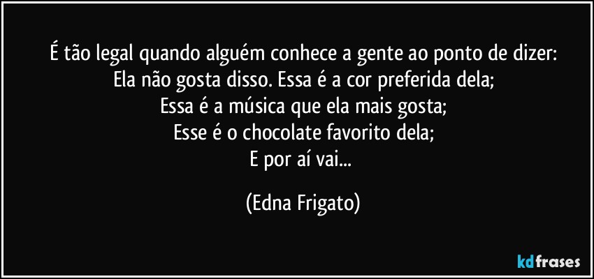 É tão legal quando alguém conhece a gente ao ponto de dizer:
Ela não gosta disso. Essa é a cor preferida dela;
Essa é a música que ela mais gosta;
Esse é o chocolate favorito dela;
E por aí vai... (Edna Frigato)