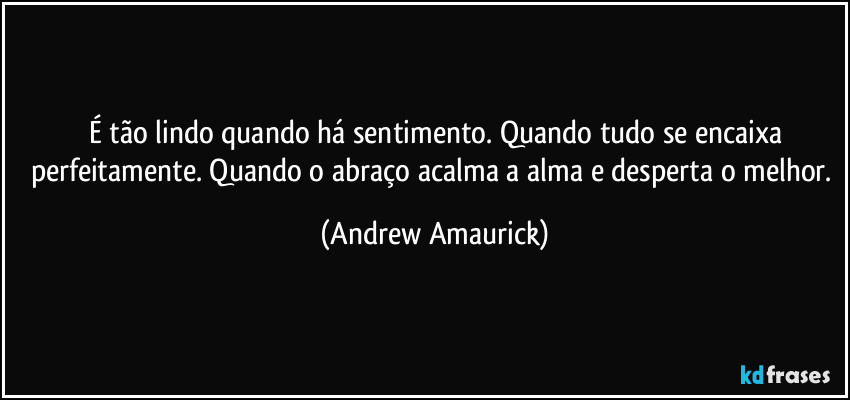 É tão lindo quando há sentimento. Quando tudo se encaixa
perfeitamente. Quando o abraço acalma a alma e desperta o melhor. (Andrew Amaurick)