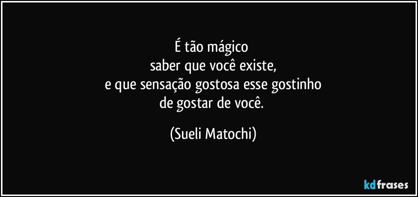 É tão mágico 
saber que você existe,
e que sensação gostosa esse gostinho
de gostar de você. (Sueli Matochi)