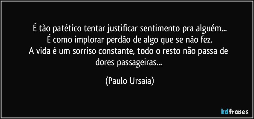 É tão patético tentar justificar sentimento pra alguém...
É como implorar perdão de algo que se não fez.
A vida é um sorriso constante, todo o resto não passa de 
dores passageiras... (Paulo Ursaia)