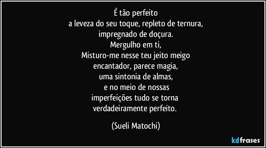 É tão perfeito
a leveza do seu toque, repleto de ternura,
impregnado de doçura.
Mergulho em ti,
Misturo-me nesse teu jeito meigo
 encantador, parece magia, 
uma sintonia de almas,
 e no meio de nossas
imperfeições tudo se torna 
verdadeiramente perfeito. (Sueli Matochi)