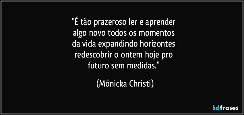 "É tão prazeroso ler e aprender 
algo novo todos os momentos 
da vida expandindo horizontes 
redescobrir o ontem hoje pro 
futuro sem medidas." (Mônicka Christi)