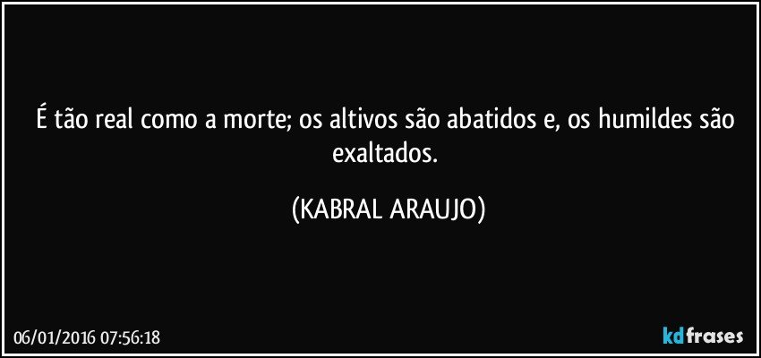 É tão real como a morte; os altivos são abatidos e, os humildes são exaltados. (KABRAL ARAUJO)