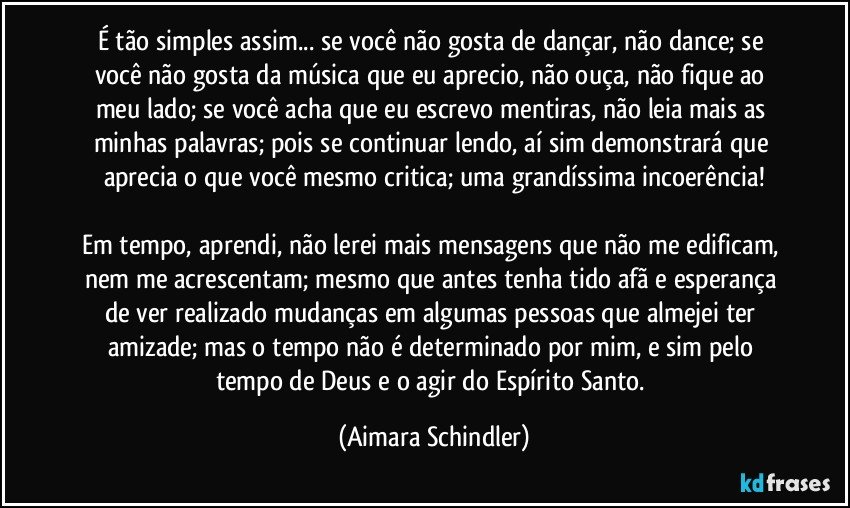 É tão simples assim... se você não gosta de dançar, não dance; se você não gosta da música que eu aprecio, não ouça, não fique ao meu lado; se você acha que eu escrevo mentiras, não leia mais as minhas palavras; pois se continuar lendo, aí sim demonstrará que aprecia o que você  mesmo critica; uma grandíssima incoerência!

Em tempo, aprendi, não lerei mais mensagens que não me edificam, nem me acrescentam; mesmo que antes tenha tido afã e esperança de ver realizado mudanças em algumas pessoas que almejei ter amizade; mas o tempo não é determinado por mim, e sim pelo tempo de Deus e o agir do Espírito Santo. (Aimara Schindler)