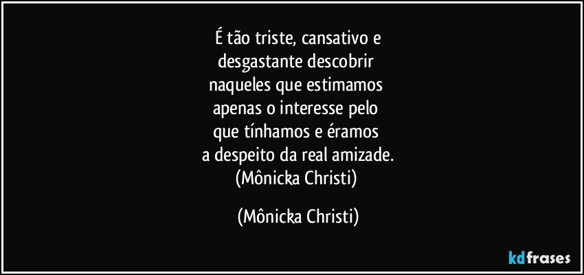 É tão triste, cansativo e
desgastante descobrir 
naqueles que estimamos 
apenas o interesse pelo 
que tínhamos e éramos 
a despeito da real amizade.
(Mônicka Christi) (Mônicka Christi)