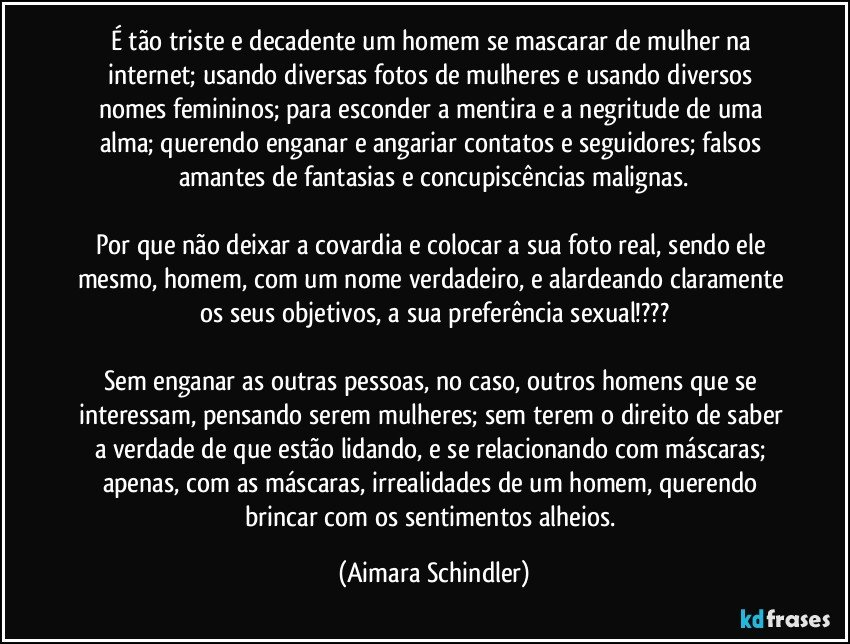 É tão triste e decadente um homem se mascarar de mulher na internet; usando diversas fotos de mulheres e usando diversos  nomes femininos; para esconder a mentira e a negritude de uma alma; querendo enganar e angariar contatos e seguidores; falsos amantes de fantasias e concupiscências malignas.

Por que não deixar a covardia e colocar a sua foto real, sendo ele mesmo,  homem, com um nome verdadeiro, e alardeando claramente os seus objetivos, a sua preferência sexual!???

Sem enganar as outras pessoas, no caso,  outros homens que se interessam, pensando serem mulheres; sem terem o direito de saber a verdade de que estão lidando, e se relacionando com máscaras; apenas, com as máscaras, irrealidades de um homem,  querendo brincar com os sentimentos alheios. (Aimara Schindler)