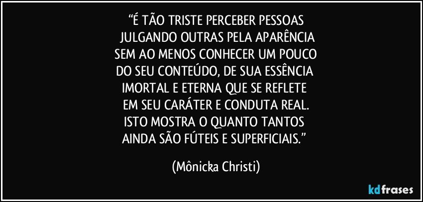 “É TÃO TRISTE PERCEBER PESSOAS
 JULGANDO OUTRAS PELA APARÊNCIA
 SEM AO MENOS CONHECER UM POUCO 
DO SEU CONTEÚDO, DE SUA ESSÊNCIA 
IMORTAL E ETERNA QUE SE REFLETE 
EM SEU CARÁTER E CONDUTA REAL.
ISTO MOSTRA O QUANTO TANTOS 
AINDA SÃO FÚTEIS E SUPERFICIAIS.” (Mônicka Christi)