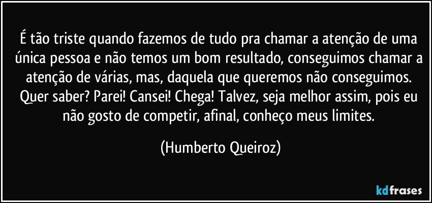 É tão triste quando fazemos de tudo pra chamar a atenção de uma única pessoa e não temos um bom resultado, conseguimos chamar a atenção de várias, mas, daquela que queremos não conseguimos. Quer saber? Parei! Cansei! Chega! Talvez, seja melhor assim, pois eu não gosto de competir, afinal, conheço meus limites. (Humberto Queiroz)