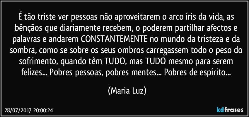 É tão triste ver pessoas não aproveitarem o arco íris da vida, as bênçãos que diariamente recebem, o poderem partilhar afectos e palavras e andarem CONSTANTEMENTE no mundo da tristeza e da  sombra, como se sobre os seus ombros carregassem todo o peso do sofrimento, quando têm TUDO, mas TUDO mesmo para serem felizes... Pobres pessoas, pobres mentes... Pobres de espírito... (Maria Luz)