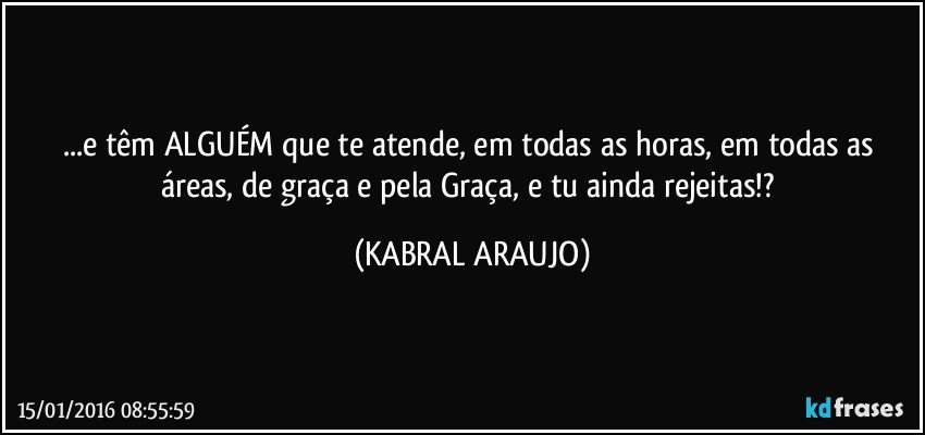 ...e têm ALGUÉM que te atende, em todas as horas, em todas as áreas, de graça e pela Graça, e tu ainda rejeitas!? (KABRAL ARAUJO)