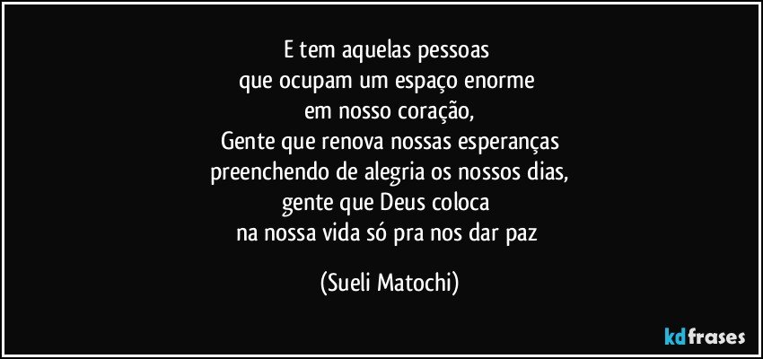 E tem aquelas pessoas 
que ocupam um espaço enorme 
em nosso coração,
Gente que renova nossas esperanças
preenchendo de alegria os nossos dias,
gente que Deus coloca 
na nossa vida só pra nos dar paz (Sueli Matochi)