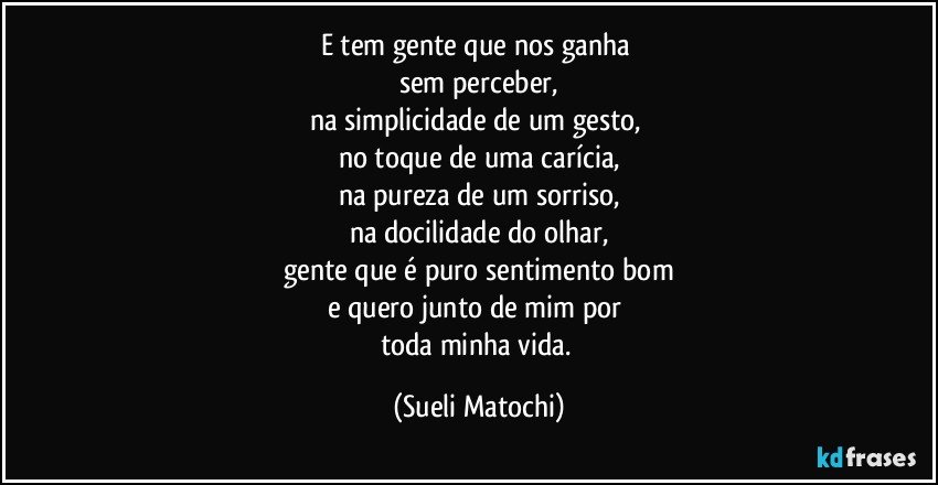 E tem gente que nos ganha 
sem perceber,
na simplicidade de um gesto, 
no toque de uma carícia,
na pureza de um sorriso,
na docilidade do olhar,
gente que é puro sentimento bom
e quero junto de mim por 
toda minha vida. (Sueli Matochi)