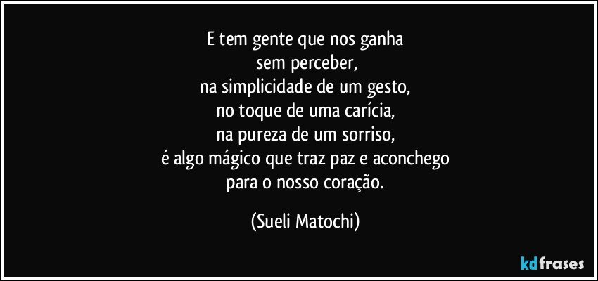 E tem gente que nos ganha
 sem perceber,
na simplicidade de um gesto,
no toque de uma carícia,
na pureza de um sorriso,
é algo mágico que traz paz e aconchego
 para o nosso coração. (Sueli Matochi)