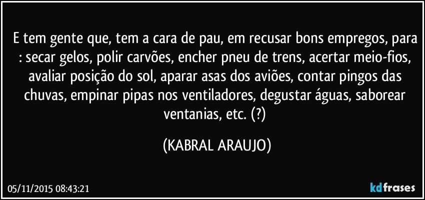 E tem gente que, tem a cara de pau, em recusar bons empregos, para : secar gelos, polir carvões, encher pneu de trens, acertar meio-fios, avaliar posição do sol, aparar asas dos aviões, contar pingos das chuvas, empinar pipas nos ventiladores, degustar águas, saborear ventanias, etc.  (?) (KABRAL ARAUJO)