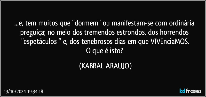 ...e, tem muitos que "dormem" ou manifestam-se com ordinária preguiça; no meio dos tremendos estrondos, dos horrendos "espetáculos " e, dos tenebrosos dias em que VIVEnciaMOS.
O que é isto? (KABRAL ARAUJO)