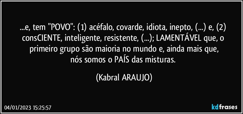 ...e, tem "POVO": (1) acéfalo, covarde, idiota, inepto, (...) e, (2) consCIENTE, inteligente, resistente, (...); LAMENTÁVEL que, o primeiro grupo são maioria no mundo e, ainda mais que,
nós somos o PAÍS das misturas. (KABRAL ARAUJO)