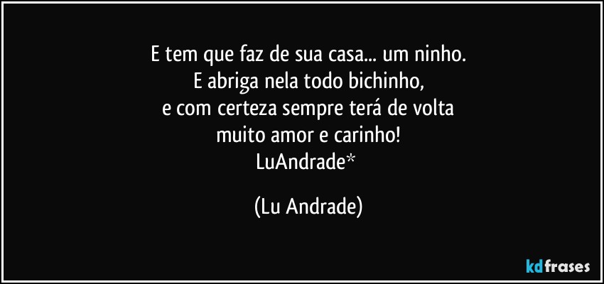 E tem que faz de sua casa... um ninho.
E abriga nela todo bichinho,
e com certeza sempre terá de volta
muito amor e carinho!
LuAndrade* (Lu Andrade)