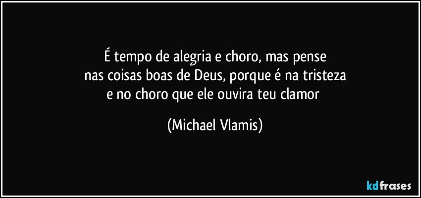 É tempo de alegria e choro, mas pense
nas coisas boas de Deus, porque é na tristeza
e no choro que ele ouvira teu clamor (Michael Vlamis)