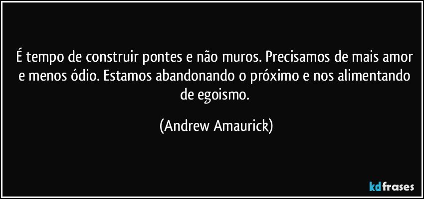 É tempo de construir pontes e não muros. Precisamos de mais amor e menos ódio. Estamos abandonando o próximo e nos alimentando de egoismo. (Andrew Amaurick)