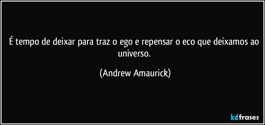 É tempo de deixar para traz o ego e repensar o eco que deixamos ao universo. (Andrew Amaurick)